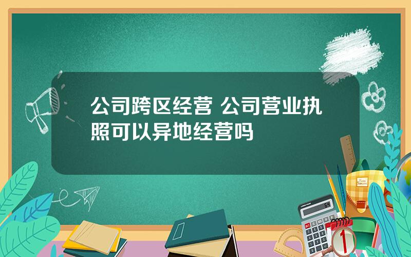 公司跨区经营 公司营业执照可以异地经营吗